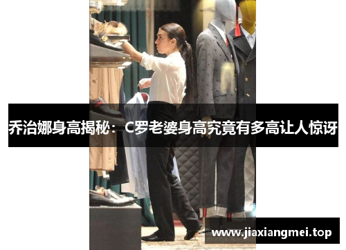 乔治娜身高揭秘：C罗老婆身高究竟有多高让人惊讶