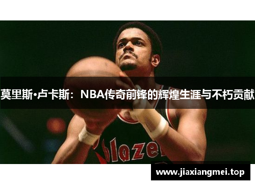 莫里斯·卢卡斯：NBA传奇前锋的辉煌生涯与不朽贡献